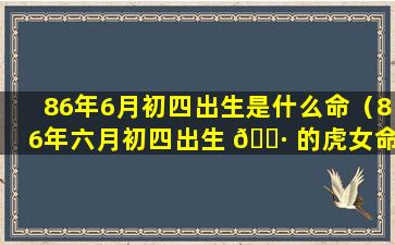 86年6月初四出生是什么命（86年六月初四出生 🌷 的虎女命运好吗）